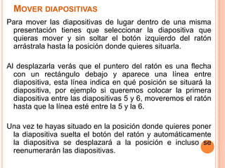 MOVER DIAPOSITIVAS
Para mover las diapositivas de lugar dentro de una misma
 presentación tienes que seleccionar la diapositiva que
 quieras mover y sin soltar el botón izquierdo del ratón
 arrástrala hasta la posición donde quieres situarla.

Al desplazarla verás que el puntero del ratón es una flecha
  con un rectángulo debajo y aparece una línea entre
  diapositiva, esta línea indica en qué posición se situará la
  diapositiva, por ejemplo si queremos colocar la primera
  diapositiva entre las diapositivas 5 y 6, moveremos el ratón
  hasta que la línea esté entre la 5 y la 6.

Una vez te hayas situado en la posición donde quieres poner
 la diapositiva suelta el botón del ratón y automáticamente
 la diapositiva se desplazará a la posición e incluso se
 reenumerarán las diapositivas.
 