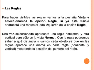    Las Reglas

Para hacer visibles las reglas vamos a la pestaña Vista y
 seleccionamos la opción Regla, si ya está visible
 aparecerá una marca al lado izquierdo de la opción Regla.

Una vez seleccionada aparecerá una regla horizontal y otra
 vertical pero sólo en la vista Normal. Con la regla podremos
 saber a qué distancia situamos cada objeto ya que en las
 reglas aparece una marca en cada regla (horizontal y
 vertical) mostrando la posición del puntero del ratón.
 