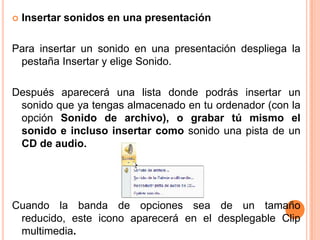    Insertar sonidos en una presentación

Para insertar un sonido en una presentación despliega la
 pestaña Insertar y elige Sonido.

Después aparecerá una lista donde podrás insertar un
 sonido que ya tengas almacenado en tu ordenador (con la
 opción Sonido de archivo), o grabar tú mismo el
 sonido e incluso insertar como sonido una pista de un
 CD de audio.




Cuando la banda de opciones sea de un tamaño
 reducido, este icono aparecerá en el desplegable Clip
 multimedia.
 