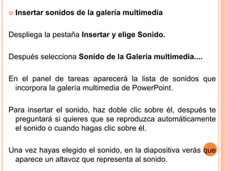    Insertar sonidos de la galería multimedia

Despliega la pestaña Insertar y elige Sonido.

Después selecciona Sonido de la Galería multimedia....

En el panel de tareas aparecerá la lista de sonidos que
 incorpora la galería multimedia de PowerPoint.

Para insertar el sonido, haz doble clic sobre él, después te
 preguntará si quieres que se reproduzca automáticamente
 el sonido o cuando hagas clic sobre él.

Una vez hayas elegido el sonido, en la diapositiva verás que
 aparece un altavoz que representa al sonido.
 