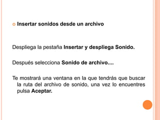    Insertar sonidos desde un archivo



Despliega la pestaña Insertar y despliega Sonido.

Después selecciona Sonido de archivo....

Te mostrará una ventana en la que tendrás que buscar
  la ruta del archivo de sonido, una vez lo encuentres
  pulsa Aceptar.
 
