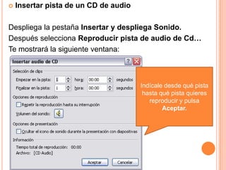    Insertar pista de un CD de audio

Despliega la pestaña Insertar y despliega Sonido.
Después selecciona Reproducir pista de audio de Cd…
Te mostrará la siguiente ventana:



                                       Indícale desde qué pista
                                        hasta qué pista quieres
                                          reproducir y pulsa
                                               Aceptar.
 
