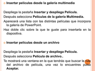    Insertar películas desde la galería multimedia

Despliega la pestaña Insertar y despliega Película.
Después selecciona Películas de la galería Multimedia.
Aparecerá una lista con las distintas películas que incorpora
 la galería de PowerPoint.
Haz doble clic sobre la que te guste para insertarla en la
 diapositiva.

   Insertar películas desde un archivo

Despliega la pestaña Insertar y despliega Película.
Después selecciona Película de archivo..
Te mostrará una ventana en la que tendrás que buscar la ruta
  del archivo de película, una vez lo encuentres pulsa
  Aceptar.
 