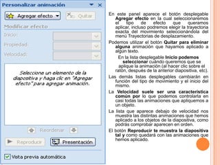 En este panel aparece el botón desplegable
   Agregar efecto en la cual seleccionaremos
   el    tipo     de   efecto    que    queramos
   aplicar, incluso podremos elegir la trayectoria
   exacta del movimiento seleccionándola del
   menú Trayectorias de desplazamiento.
Podemos utilizar el botón Quitar para eliminar
   alguna animación que hayamos aplicado a
   algún texto.
     En la lista desplegable Inicio podemos
       seleccionar cuándo queremos que se
     aplique la animación (al hacer clic sobre el
   ratón, después de la anterior diapositiva, etc).
Las demás listas desplegables cambiarán en
   función del tipo de movimiento y el inicio del
   mismo.
La Velocidad suele ser una característica
   común por lo que podemos controlarla en
   casi todas las animaciones que apliquemos a
   un objeto.
La lista que aparece debajo de velocidad nos
   muestra las distintas animaciones que hemos
   aplicado a los objetos de la diapositiva, como
   podrás comprobar aparecen en orden.
El botón Reproducir te muestra la diapositiva
   tal y como quedará con las animaciones que
   hemos aplicado.
 