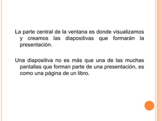 La parte central de la ventana es donde visualizamos
  y creamos las diapositivas que formarán la
  presentación.

Una diapositiva no es más que una de las muchas
 pantallas que forman parte de una presentación, es
 como una página de un libro.
 