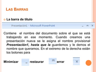 LAS BARRAS

   La barra de título



Contiene el nombre del documento sobre el que se está
 trabajando en ese momento. Cuando creamos una
 presentación nueva se le asigna el nombre provisional
 Presentación1, hasta que la guardemos y le demos el
 nombre que queramos. En el extremo de la derecha están
 los botones para

Minimizar         , restaurar   y cerrar
 