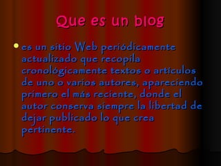 Que es un blog
   es un sitio Web periódicamente
    actualizado que recopila
    cronológicamente textos o artículos
    de uno o varios autores, apareciendo
    primero el más reciente, donde el
    autor conserva siempre la libertad de
    dejar publicado lo que crea
    pertinente.
 