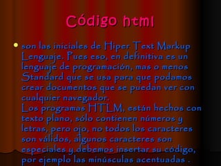 Código html
   son las iniciales de Hiper Text Markup
    Lenguaje. Pues eso, en definitiva es un
    lenguaje de programación, mas o menos
    Standard que se usa para que podamos
    crear documentos que se puedan ver con
    cualquier navegador.
    Los programas HTLM, están hechos con
    texto plano, sólo contienen números y
    letras, pero ojo, no todos los caracteres
    son válidos, algunos caracteres son
    especiales y debemos insertar su código,
    por ejemplo las minúsculas acentuadas .
 