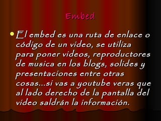 Embed
 El embed es una ruta de enlace o
 código de un video, se utiliza
 para poner videos, reproductores
 de musica en los blogs, solides y
 presentaciones entre otras
 cosas...si vas a youtube veras que
 al lado derecho de la pantalla del
 video saldrán la información.
 
