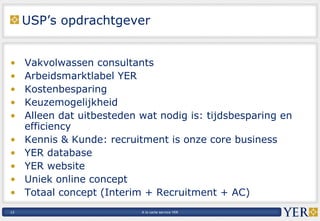 USP’s opdrachtgever Vakvolwassen consultants  Arbeidsmarktlabel YER Kostenbesparing Keuzemogelijkheid Alleen dat uitbesteden wat nodig is: tijdsbesparing en efficiency Kennis & Kunde: recruitment is onze core business YER database YER website Uniek online concept Totaal concept (Interim + Recruitment + AC) 