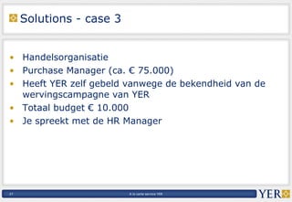 Solutions - case 3 Handelsorganisatie Purchase Manager (ca. € 75.000) Heeft YER zelf gebeld vanwege de bekendheid van de wervingscampagne van YER Totaal budget € 10.000 Je spreekt met de HR Manager 