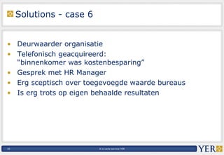 Solutions - case 6 Deurwaarder organisatie Telefonisch geacquireerd:  “binnenkomer was kostenbesparing” Gesprek met HR Manager Erg sceptisch over toegevoegde waarde bureaus Is erg trots op eigen behaalde resultaten 