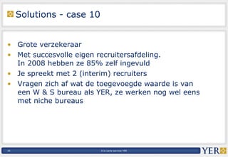 Solutions - case 10 Grote verzekeraar Met succesvolle eigen recruitersafdeling.  In 2008 hebben ze 85% zelf ingevuld Je spreekt met 2 (interim) recruiters Vragen zich af wat de toegevoegde waarde is van  een W & S bureau als YER, ze werken nog wel eens  met niche bureaus 