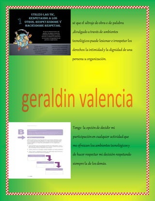 sé queel ultrajedeobrao de palabra
,divulgadoatravés de ambientes
tecnológicospuede lesionar eirrespetar los
derechos laintimidady la dignidad deuna
persona u organización.
Tengo la opciónde decidir mi
participaciónen cualquier actividadque
me ofrezcan loaambientes tecnológicosy
de hacer respectar mi decisión respetando
siemprela de losdemás.