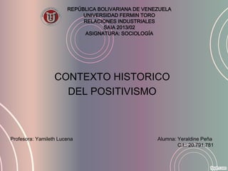 REPÚBLICA BOLIVARIANA DE VENEZUELA
UNIVERSIDAD FERMIN TORO
RELACIONES INDUSTRIALES
SAIA 2013/02
ASIGNATURA: SOCIOLOGÍA
CONTEXTO HISTORICO
DEL POSITIVISMO
Profesora: Yamileth Lucena Alumna: Yeraldine Peña
C.I.: 20.791.781
 