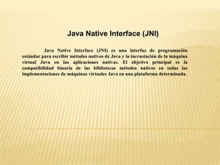 Java Native Interface (JNI)
Java Native Interface (JNI) es una interfaz de programación
estándar para escribir métodos nativos de Java y la incrustación de la máquina
virtual Java en las aplicaciones nativas. El objetivo principal es la
compatibilidad binaria de las bibliotecas métodos nativos en todas las
implementaciones de máquinas virtuales Java en una plataforma determinada.
 