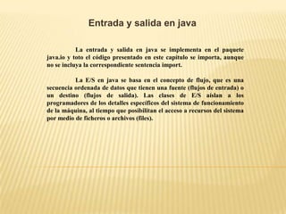 Entrada y salida en java
La entrada y salida en java se implementa en el paquete
java.io y toto el código presentado en este capítulo se importa, aunque
no se incluya la correspondiente sentencia import.
La E/S en java se basa en el concepto de flujo, que es una
secuencia ordenada de datos que tienen una fuente (flujos de entrada) o
un destino (flujos de salida). Las clases de E/S aíslan a los
programadores de los detalles específicos del sistema de funcionamiento
de la máquina, al tiempo que posibilitan el acceso a recursos del sistema
por medio de ficheros o archivos (files).
 