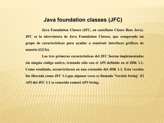 Java foundation classes (JFC)
Java Foundation Classes (JFC, en castellano Clases Base Java).
JFC es la abreviatura de Java Foundation Classes, que comprende un
grupo de características para ayudar a construir interfaces gráficos de
usuario (GUIs).
Las tres primeras características del JFC fueron implementadas
sin ningún código nativo, tratando sólo con el API definido en el JDK 1.1.
Como resultado, seconvirtieron en una extensión del JDK 1.1. Esta versión
fue liberada como JFC 1.1,que algunas veces es llamada 'Versión Swing'. El
API del JFC 1.1 es conocido comoel API Swing.
 
