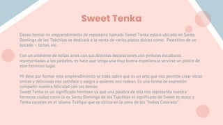 Sweet Tenka
Deseo formar mi emprendimiento de repostería llamado Sweet Tenka estará ubicado en Santo
Domingo de los Tsáchilas se dedicará a la venta de varios platos dulces como: Pastelitos de un
bocado – tartas, etc.
Con un ambiente de bellas artes con sus distintas decoraciones con pinturas esculturas
representadas a los pasteles, es hace que tenga una muy buena experiencia servirse un postre de
este hermoso lugar.
Mi dese por formar este emprendimiento se trata sobre que es un arte que nos permite crear obras
únicas y deliciosas nos satisface y alegra a quienes nos rodean. Es una forma de expresión
compartir nuestra felicidad con los demás.
Sweet Tenka es un significado hermoso ya que una palabra de ella nos representa nuestra
hermosa ciudad como lo es Santo Domingo de los Tsáchilas el significado de Sweet es dulce y
Tenka corazón en el idioma Tsáfiqui que se utiliza en la zona de los “Indios Colorado”.
 