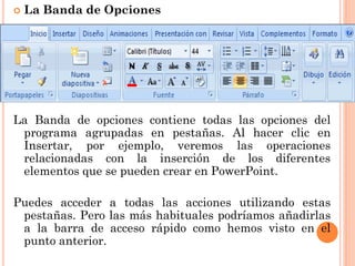    La Banda de Opciones




La Banda de opciones contiene todas las opciones del
 programa agrupadas en pestañas. Al hacer clic en
 Insertar, por ejemplo, veremos las operaciones
 relacionadas con la inserción de los diferentes
 elementos que se pueden crear en PowerPoint.

Puedes acceder a todas las acciones utilizando estas
 pestañas. Pero las más habituales podríamos añadirlas
 a la barra de acceso rápido como hemos visto en el
 punto anterior.
 