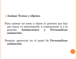    Animar Textos y objetos

Para animar un texto u objeto lo primero que hay
 que hacer es seleccionarlo, a continuación ir a la
 pestaña    Animaciones        y    Personalizar
 animación.

Después aparecerá en el panel de Personalizar
 animación.
 