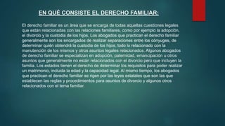 EN QUÉ CONSISTE EL DERECHO FAMILIAR:
El derecho familiar es un área que se encarga de todas aquellas cuestiones legales
que están relacionadas con las relaciones familiares, como por ejemplo la adopción,
el divorcio y la custodia de los hijos. Los abogados que practican el derecho familiar
generalmente son los encargados de realizar separaciones entre los cónyuges, de
determinar quién obtendrá la custodia de los hijos, todo lo relacionado con la
manutención de los mismos y otros asuntos legales relacionados. Algunos abogados
de derecho familiar se especializan en adopción, paternidad, emancipación u otros
asuntos que generalmente no están relacionados con el divorcio pero que incluyen la
familia. Los estados tienen el derecho de determinar los requisitos para poder realizar
un matrimonio, incluida la edad y la capacidad legal. Al mismo tiempo, los abogados
que practican el derecho familiar se rigen por las leyes estatales que son las que
establecen las reglas y procedimientos para asuntos de divorcio y algunos otros
relacionados con el tema familiar.
 