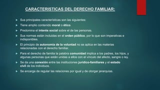 CARACTERISTICAS DEL DERECHO FAMILIAR:
 Sus principales características son las siguientes:
 Tiene amplio contenido moral o ético.
 Predomina el interés social sobre el de las personas.
 Sus normas están incluidas en el orden público, por lo que son imperativas e
indisponibles.
 El principio de autonomía de la voluntad no se aplica en las materias
relacionadas con el derecho familiar.
 Para el derecho de familia la palabra comunidad implica a los padres, los hijos, y
algunas personas que están unidas a ellos con el vínculo del afecto, sangre o ley.
 Se da una conexión entre las instituciones jurídico-familiares y el estado
civil de los individuos.
 Se encarga de regular las relaciones por igual y de otorgar jerarquías.
 