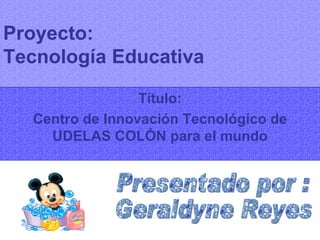 Proyecto:  Tecnología Educativa Título: Centro de Innovación Tecnológico de UDELAS COLÓN para el mundo Presentado por : Geraldyne Reyes 
