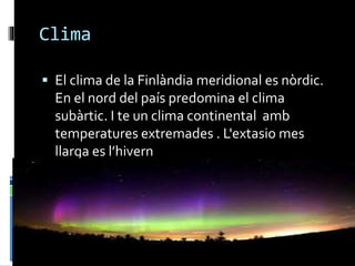 Clima
 El clima de la Finlàndia meridional es nòrdic.
En el nord del país predomina el clima
subàrtic. I te un clima continental amb
temperatures extremades . L'extasio mes
llarga es l’hivern
 