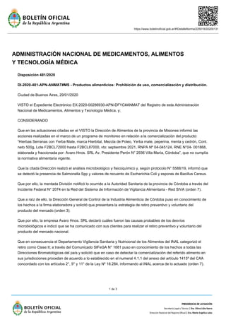 https://www.boletinoficial.gob.ar/#!DetalleNorma/225019/20200131
1 de 3
ADMINISTRACIÓN NACIONAL DE MEDICAMENTOS, ALIMENTOS
Y TECNOLOGÍA MÉDICA
Disposición 481/2020
DI-2020-481-APN-ANMAT#MS - Productos alimenticios: Prohibición de uso, comercialización y distribución.
Ciudad de Buenos Aires, 29/01/2020
VISTO el Expediente Electrónico EX-2020-00286930-APN-DFYC#ANMAT del Registro de esta Administración
Nacional de Medicamentos, Alimentos y Tecnología Médica, y;
CONSIDERANDO
Que en las actuaciones citadas en el VISTO la Dirección de Alimentos de la provincia de Misiones informó las
acciones realizadas en el marco de un programa de monitoreo en relación a la comercialización del producto:
“Hierbas Serranas con Yerba Mate, marca Hierbital, Mezcla de Poleo, Yerba mate, peperina, menta y cedrón, Cont.
neto 500g, Lote F2BCL72000 hasta F2BCL87000, vto: septiembre 2021, RNPA Nº 04-045124, RNE N°04- 001868,
elaborada y fraccionada por: Avaro Hnos. SRL Av. Presidente Perón N° 2936 Villa María, Córdoba”, que no cumplía
la normativa alimentaria vigente.
Que la citada Dirección realizó el análisis microbiológico y fisicoquímico y, según protocolo N° 5588/19, informó que
se detectó la presencia de Salmonella Spp y valores de recuento de Escherichia Coli y esporas de Bacillus Cereus.
Que por ello, la mentada División notificó lo ocurrido a la Autoridad Sanitaria de la provincia de Córdoba a través del
Incidente Federal N° 2074 en la Red del Sistema de Información de Vigilancia Alimentaria - Red SIVA (orden 7).
Que a raíz de ello, la Dirección General de Control de la Industria Alimenticia de Córdoba puso en conocimiento de
los hechos a la firma elaboradora y solicitó que presentara la estrategia de retiro preventivo y voluntario del
producto del mercado (orden 3).
Que por ello, la empresa Avaro Hnos. SRL declaró cuáles fueron las causas probables de los desvíos
microbiológicos e indicó que se ha comunicado con sus clientes para realizar el retiro preventivo y voluntario del
producto del mercado nacional.
Que en consecuencia el Departamento Vigilancia Sanitaria y Nutricional de los Alimentos del INAL categorizó el
retiro como Clase II; a través del Comunicado SIFeGA N° 1681 puso en conocimiento de los hechos a todas las
Direcciones Bromatológicas del país y solicitó que en caso de detectar la comercialización del referido alimento en
sus jurisdicciones procedan de acuerdo a lo establecido en el numeral 4.1.1 del anexo del artículo 1415º del CAA
concordado con los artículos 2°, 9° y 11° de la Ley Nº 18.284, informando al INAL acerca de lo actuado (orden 7).
 