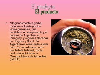 *Originariamente la yerba mate fue utilizada por los indios guaraníes, que habitaban la mesopotámia y el noreste de Argentina, el Paraguay, y regiones aledañas de Uruguay y Brasil. En Argentina es consumida a toda hora. Es considerada como una bebida habitual, por lo cual está incluida en la Canasta Básica de Alimentos (INDEC) El producto
