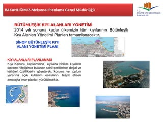 BAKANLIĞIMIZ-Mekansal Planlama Genel Müdürlüğü 
BÜTÜNLEŞİK KIYI ALANLARI YÖNETİMİ 
2014 yılı sonuna kadar ülkemizin tüm kıyılarının Bütünleşik 
Kıyı Alanları Yönetimi Planları tamamlanacaktır. 
SİNOP BÜTÜNLEŞİK KIYI 
ALANI YÖNETİMİ PLANI 
KIYI ALANLARI PLANLAMASI 
Kıyı Kanunu kapsamında, kıyılarla birlikte kıyıların 
devamı niteliğinde bulunan sahil şeritlerinin doğal ve 
kültürel özelliklerini gözeterek, koruma ve toplum 
yararına açık kullanım esaslarını tespit etmek 
amacıyla imar planları yürütülecektir. 
 