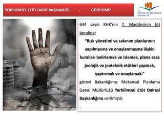 YERBİLİMSEL ETÜT DAİRE BAŞKANLIĞI - GÖREVİMİZ 
644 sayılı KHK’nın 7. Maddesinin (d) 
bendine; 
“Risk yönetimi ve sakınım planlarının 
yapılmasına ve onaylanmasına ilişkin 
kuralları belirlemek ve izlemek, plana esas 
jeolojik ve jeoteknik etütleri yapmak, 
yaptırmak ve onaylamak.” 
görevi Bakanlığımız Mekansal Planlama 
Genel Müdürlüğü Yerbilimsel Etüt Dairesi 
Başkanlığına verilmiştir. 
. 
 
