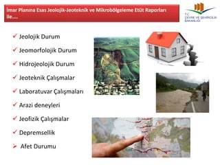 İmar Planına Esas Jeolojik-Jeoteknik ve Mikrobölgeleme Etüt Raporları 
ile.... 
 Jeolojik Durum 
 Jeomorfolojik Durum 
 Hidrojeolojik Durum 
 Jeoteknik Çalışmalar 
 Laboratuvar Çalışmaları 
 Arazi deneyleri 
 Jeofizik Çalışmalar 
 Depremsellik 
 Afet Durumu 
 