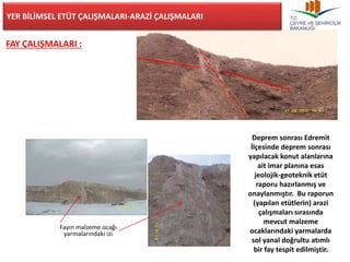 25 
YER BİLİMSEL ETÜT ÇALIŞMALARI-ARAZİ ÇALIŞMALARI 
FAY ÇALIŞMALARI : 
Deprem sonrası Edremit 
İlçesinde deprem sonrası 
yapılacak konut alanlarına 
ait imar planına esas 
jeolojik-geoteknik etüt 
raporu hazırlanmış ve 
onaylanmıştır. Bu raporun 
(yapılan etütlerin) arazi 
çalışmaları sırasında 
mevcut malzeme 
ocaklarındaki yarmalarda 
sol yanal doğrultu atımlı 
bir fay tespit edilmiştir. 
Fayın malzeme ocağı 
yarmalarındaki izi 
 