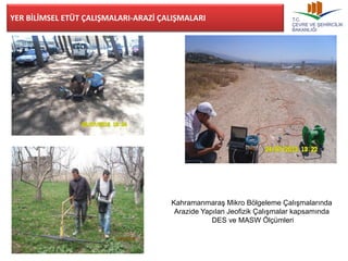 Kahramanmaraş Mikro Bölgeleme Çalışmalarında 
Arazide Yapılan Jeofizik Çalışmalar kapsamında 
DES ve MASW Ölçümleri 
YER BİLİMSEL ETÜT ÇALIŞMALARI-ARAZİ ÇALIŞMALARI 
 