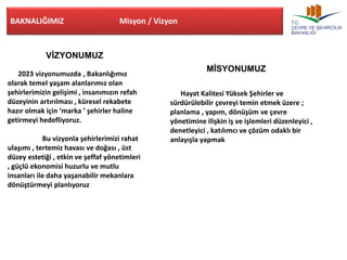 BAKNALIĞIMIZ Misyon / Vizyon 
VİZYONUMUZ 
2023 vizyonumuzda , Bakanlığımız 
olarak temel yaşam alanlarımız olan 
şehirlerimizin gelişimi , insanımızın refah 
düzeyinin artırılması , küresel rekabete 
hazır olmak için ‘marka ’ şehirler haline 
getirmeyi hedefliyoruz. 
Bu vizyonla şehirlerimizi rahat 
ulaşımı , tertemiz havası ve doğası , üst 
düzey estetiği , etkin ve şeffaf yönetimleri 
, güçlü ekonomisi huzurlu ve mutlu 
insanları ile daha yaşanabilir mekanlara 
dönüştürmeyi planlıyoruz 
MİSYONUMUZ 
Hayat Kalitesi Yüksek Şehirler ve 
sürdürülebilir çevreyi temin etmek üzere ; 
planlama , yapım, dönüşüm ve çevre 
yönetimine ilişkin iş ve işlemleri düzenleyici , 
denetleyici , katılımcı ve çözüm odaklı bir 
anlayışla yapmak 
 