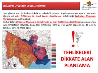 YERLEŞİME UYGUNLUK DEĞERLENDİRMESİ 
İmar planına esas jeolojik-jeoteknik ve mikrobölgeleme etüt çalışmaları sonucunda, inceleme 
alanına ait Afet Tehlikeleri ile Yerel Zemin Koşullarının belirlendiği Yerleşime Uygunluk 
Haritaları elde edilmektedir. 
Bu haritalar Mekansal Planlama Süreçlerinde ve Afet Risklerinin Azaltılması çalışmalarında 
kullanılmaktadır. Böylece, bölgedeki tehlikelere göre gerekli yerler kapatılır ya da önlem 
alınması şartı ile imara açılır. 
TEHLİKELERİ 
DİKKATE ALAN 
PLANLAMA 
 