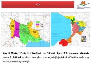 VAN 
Van ili Merkez, Erciş ilçe Merkezi ve Edremit İlçesi Toki yerleşim alanında 
toplam 21.963 hektar alanın imar planına esas jeolojik-jeoteknik etütleri tamamlanmış 
olup raporları onaylanmıştır. 
 