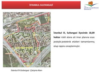 İstanbul İli-Sultangazi Çalışma Alanı 
İstanbul ili, Sultangazi ilçesinde 18,09 
hektar riskli alana ait imar planına esas 
jeolojik-jeoteknik etütleri tamamlanmış 
olup raporu onaylanmıştır. 
İSTANBUL-SULTANGAZİ 
 
