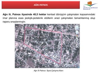 AĞRI-PATNOS 
Ağrı ili, Patnos ilçesinde 40,5 hektar kentsel dönüşüm çalışmaları kapsamındaki 
imar planına esas jeolojik-jeoteknik etütlerin arazi çalışmaları tamamlanmış olup 
raporu onaylanmıştır. 
Ağrı İli Patnos İlçesi Çalışma Alanı 
 