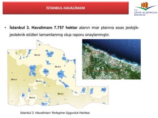 İSTANBUL-HAVALİMANI 
• İstanbul 3. Havalimanı 7.757 hektar alanın imar planına esas jeolojik-jeoteknik 
etütleri tamamlanmış olup raporu onaylanmıştır. 
İstanbul 3. Havalimanı Yerleşime Uygunluk Haritası 
 