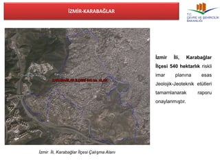 İZMİR-KARABAĞLAR 
İzmir İli, Karabağlar İlçesi Çalışma Alanı 
İzmir İli, Karabağlar 
İlçesi 540 hektarlık riskli 
imar planına esas 
Jeolojik-Jeoteknik etütleri 
tamamlanarak raporu 
onaylanmıştır. 
 