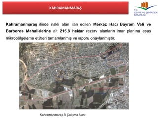 KAHRAMANMARAŞ 
Kahramanmaraş ilinde riskli alan ilan edilen Merkez Hacı Bayram Veli ve 
Barboros Mahallelerine ait 215,8 hektar rezerv alanların imar planına esas 
mikrobölgeleme etütleri tamamlanmış ve raporu onaylanmıştır. 
Kahramanmaraş İli Çalışma Alanı 
 