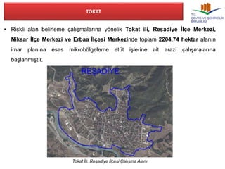 TOKAT 
• Riskli alan belirleme çalışmalarına yönelik Tokat ili, Reşadiye İlçe Merkezi, 
Niksar İlçe Merkezi ve Erbaa İlçesi Merkezinde toplam 2204,74 hektar alanın 
imar planına esas mikrobölgeleme etüt işlerine ait arazi çalışmalarına 
başlanmıştır. 
Tokat İli, Reşadiye İlçesi Çalışma Alanı 
 