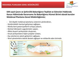 MEKANSAL PLANLAMA GENEL MÜDÜRLÜĞÜ 
644 sayılı Çevre ve Şehircilik Bakanlığının Teşkilat ve Görevleri Hakkında 
Kanun Hükmünde Kararname ile Bakanlığımız Hizmet Birimi olarak kurulan 
Mekânsal Planlama Genel Müdürlüğümüz; 
- Üst ölçekli mekânsal planlama sistemini yönlendiren, 
- Sürdürülebilir kentsel gelişmeyi sağlayan, 
- Marka kent potansiyellerini ortaya çıkaran, 
- Kentsel dönüşüm uygulamaları yapan, 
- Afete duyarlı yerleşmeler oluşturan, 
- Kırsal yerleşmelere ilişkin projeler üreten, 
- Kıyı alanlarının planlı gelişimini sağlayan, 
- Yerel yönetimlere teknik destek sağlayan ve rehberlik eden birimdir. 
 