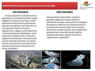 BAKANLIĞIMIZ-Mekansal Planlama Genel Müdürlüğü 
VİZYONUMUZ MİSYONUMUZ 
Uzman personeli ve yüksek kurumsal 
kapasiteyle, üst mekânsal politika, strateji 
belgelerini ve planları hazırlayan, hedef 
yönelimli ve proje temelli çalışmalarıyla 
planlama ve yapılaşma alanında etkin ve 
hızlı çözümler üreten ve bunların 
uygulanmasını sağlayan, yerel kalkınmayı 
ve kentsel dönüşümü destekleyen, yerel 
yönetimlere rehberlik eden, finansman 
sağlayan ve denetleyen, imar konusunda 
çerçeve mevzuatı hazırlayan, bu alanda 
hizmet sunan tüm kamu ve özel taraf ve 
aktörlerin çalışmalarını düzenleyen bir 
kurum olmaktadır. 
Ülke genelinde sürdürülebilir mekânsal 
gelişmeyi sağlamak ve yaşam kalitesini 
yükseltmek amacıyla, yerel şartları ve ihtiyaçları 
da gözeten ve katılımcı bir anlayışla kentsel ve 
kırsal alanların imarına ilişkin usul ve esasları 
belirlemek, standart koymak, yerel yönetimlere 
yol göstermek, kanunlarla verilen yetkiler 
çerçevesinde planlar yapmak ve bunların 
uygulanmasını sağlamaktır. 
 