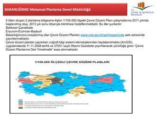 BAKANLIĞIMIZ-Mekansal Planlama Genel Müdürlüğü 
5 ilden oluşan 2 planlama bölgesine ilişkin 1/100.000 ölçekli Çevre Düzeni Planı çalışmalarına 2011 yılında 
başlanılmış olup, 2013 yılı sonu itibarıyla bitirilmesi hedeflenmektedir. Bu iller şunlardır: 
Balıkesir-Çanakkale 
Erzurum-Erzincan-Bayburt 
Bakanlığımızca onaylanmış olan Çevre Düzeni Planları www.csb.gov.tr/gm/mpgm/cdp web adresinde 
yayınlanmaktadır. 
Çevre düzeni planları yapılırken coğrafi bilgi sistemi teknolojilerinden faydalanılmakta (ArcGIS), 
uygulamalarda 11.11.2008 tarihli ve 27051 sayılı Resmi Gazetede yayımlanarak yürürlüğe giren “Çevre 
Düzeni Planlarına Dair Yönetmelik” esas alınmaktadır. 
 