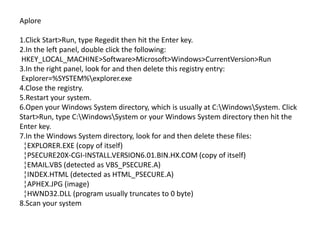 Aplore
1.Click Start>Run, type Regedit then hit the Enter key.
2.In the left panel, double click the following:
HKEY_LOCAL_MACHINE>Software>Microsoft>Windows>CurrentVersion>Run
3.In the right panel, look for and then delete this registry entry:
Explorer=%SYSTEM%explorer.exe
4.Close the registry.
5.Restart your system.
6.Open your Windows System directory, which is usually at C:WindowsSystem. Click
Start>Run, type C:WindowsSystem or your Windows System directory then hit the
Enter key.
7.In the Windows System directory, look for and then delete these files:
¦EXPLORER.EXE (copy of itself)
¦PSECURE20X-CGI-INSTALL.VERSION6.01.BIN.HX.COM (copy of itself)
¦EMAIL.VBS (detected as VBS_PSECURE.A)
¦INDEX.HTML (detected as HTML_PSECURE.A)
¦APHEX.JPG (image)
¦HWND32.DLL (program usually truncates to 0 byte)
8.Scan your system