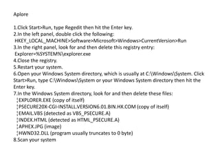 Aplore

1.Click Start>Run, type Regedit then hit the Enter key.
2.In the left panel, double click the following:
HKEY_LOCAL_MACHINE>Software>Microsoft>Windows>CurrentVersion>Run
3.In the right panel, look for and then delete this registry entry:
Explorer=%SYSTEM%explorer.exe
4.Close the registry.
5.Restart your system.
6.Open your Windows System directory, which is usually at C:WindowsSystem. Click
Start>Run, type C:WindowsSystem or your Windows System directory then hit the
Enter key.
7.In the Windows System directory, look for and then delete these files:
 ¦EXPLORER.EXE (copy of itself)
 ¦PSECURE20X-CGI-INSTALL.VERSION6.01.BIN.HX.COM (copy of itself)
 ¦EMAIL.VBS (detected as VBS_PSECURE.A)
 ¦INDEX.HTML (detected as HTML_PSECURE.A)
 ¦APHEX.JPG (image)
 ¦HWND32.DLL (program usually truncates to 0 byte)
8.Scan your system
 